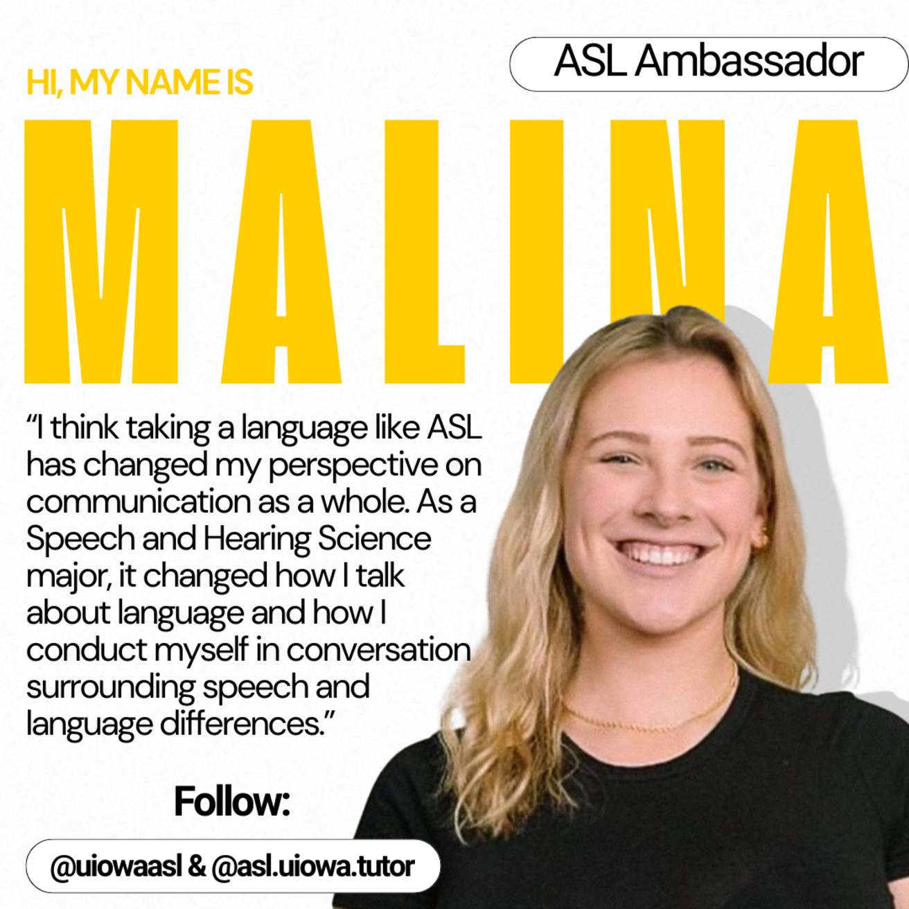 ASL Ambassador - Hi, My name is Malina. I think taking a language like ASL has changed my perspective on communication as a whole. As a Speech and hearing Science major, it changed how I talk about language and how I conduct myself in conversation surround speech and language diferences.