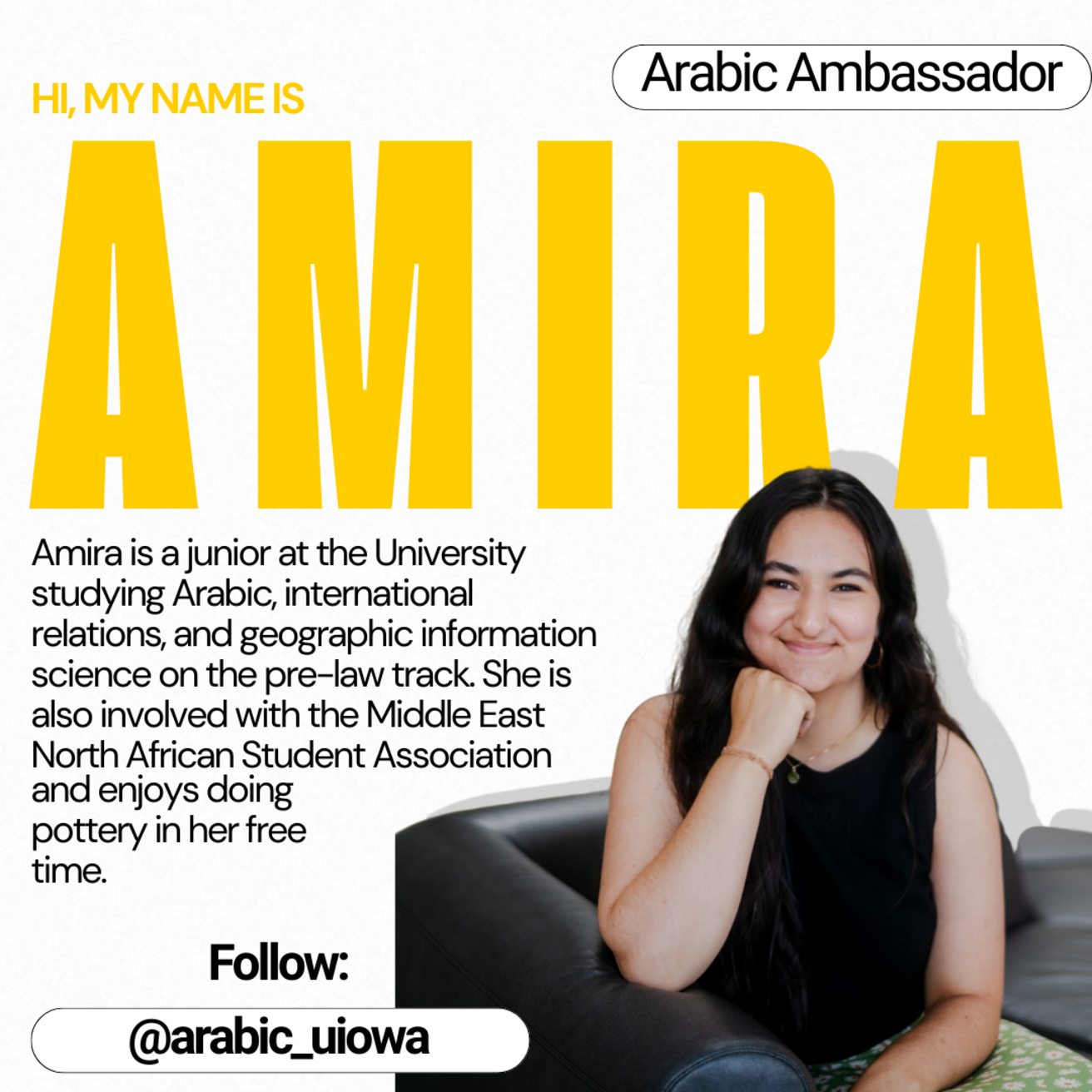Arabic Ambassador - Hi, my name is Amira. Amira is a junior at the University studying Arabic, international relations, and geographic information science on the pre-law track. She is also involved with the Middle East North African Student Association and enjoys doing pottery in her free time.