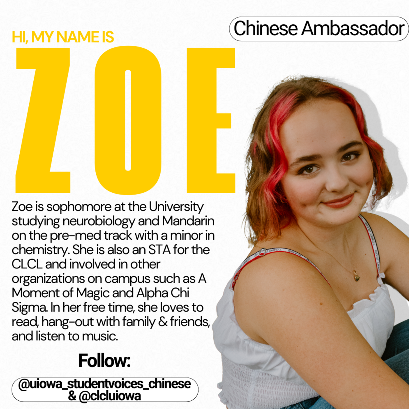 Chinese Ambassador - Hi, my name is Zoe. Zoe is a sophomore at the University studying neurobiology and Mandarin on the pre-med track with a minor in chemistry. She is also an STA for the CLCL and involve din other organizations on campus such as A Moment of Magic and Alpha Chi Sigma. In her free time, she loves to read, hang out with family and friends and listen to music.