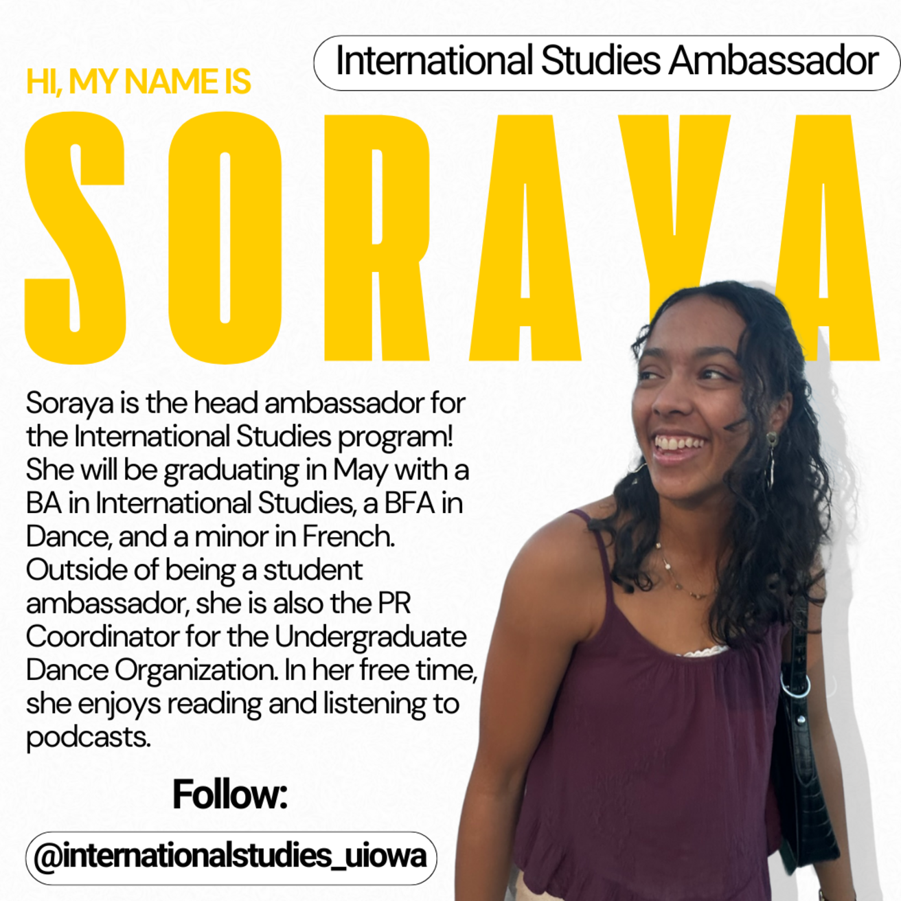 International Studies Ambassador - Hi, my name is Soraya. Soraya is the head ambassador for the International Studies program! She will be graduating in May with a BA in International Studies, a BFA in Dance, and a minor in French. Outside of being a student ambassador, she is also the PR Coordinator for the Undergraduate Dance Organization. In her free time, she enjoys reading and listening to podcasts.