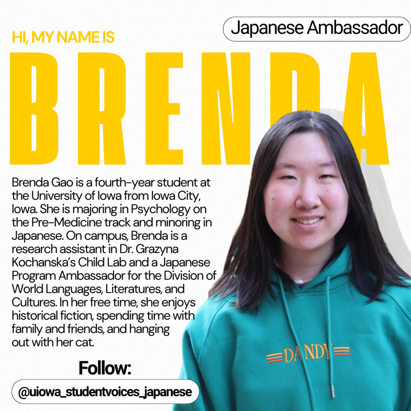 Japanese Ambassador - Hi, my name is Brenda. Brenda Gao is a fourth-year student at the University of Iowa from Iowa City, Iowa. She is majoring in Psychology on the Pre-Medicine track and minoring in Japanese. On campus, Brenda is a research assistant in Dr. Grazyna Kochanska's Child Lab and Japanese Program Ambassador for the Division of World Languages, Literatures, and Cultures. In her free time, she enjoys historical fiction, spending time with family and friends, and hanging out with her cat.
