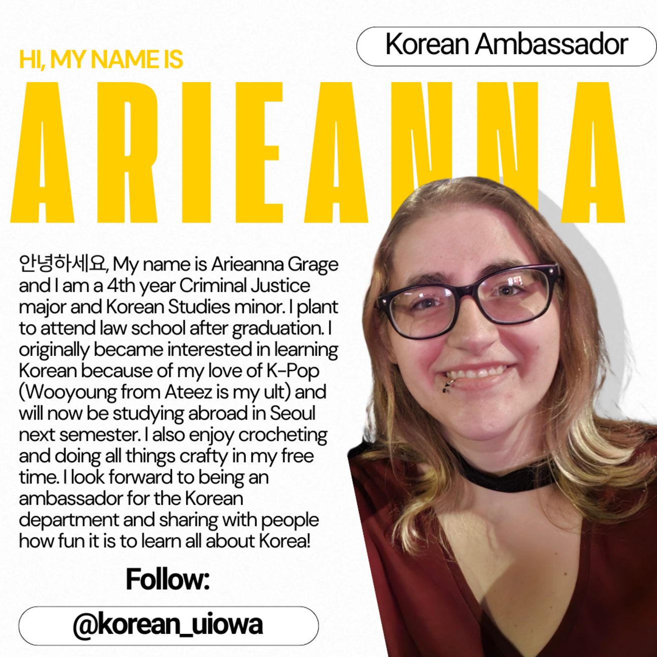 Korean Ambassador - Hi, my name is Arieanna. My name is Arieanna Grage and I am a 4th year Criminal Justice major and Korean Studies minor. I plan to attend law school after graduation. I originally become interested in learning Korean because of my love of K-Pop (Wooyoung from Ateez is my ult) and will now be studying abroad in Seoul next semester. I also enjoy crocheting and doing all things crafty in my free time. I look forward to being an ambassador for the Korean department and sharing with people...