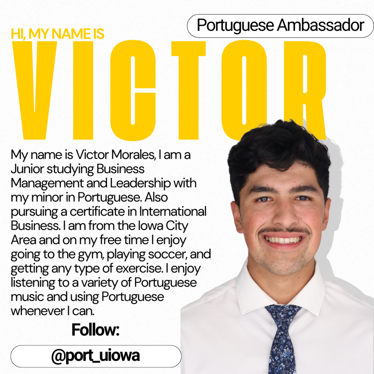 Portuguese Ambassador - Hi, my name is Victor. My name is Victor Morales. I am a Junior studying Business Management and Leadership with my minor in Portuguese. Also pursuing a certificate in International Business. I am from the Iowa City Area and on my free time I enjoy going to the gym, playing soccer, and getting any type of exercise. I enjoy listening to a variety of Portuguese music and using Portuguese whenever I can.