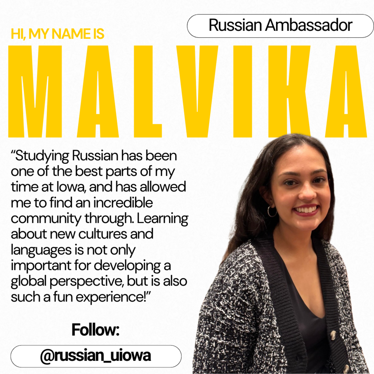 Russian Ambassador - Hi, my name is Malvika. "Studying Russian has been on one of the best parts of my time at Iowa, and has allowed me to find an incredible community through. Learning about new cultures and languages is not only important for developing a global perspective, but is also such a fun experience!"