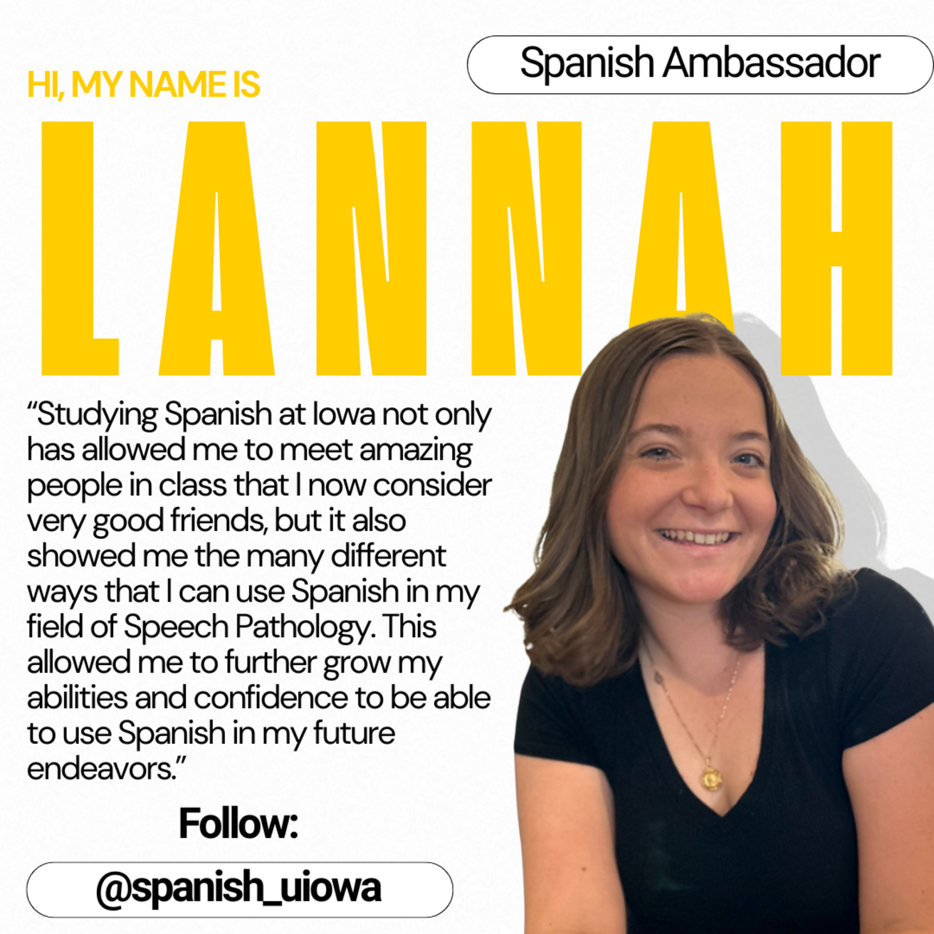Spanish Ambassador - Hi, my name is Lannah. "Studying Spanish at Iowa not only has allowed me to meet amazing people in class that I now consider very good friends, but it also showed me the many different ways that I can use Spanish in my field of Speech Pathology. This allowed me to further grow my abilities and confidence to be able to use Spanish in my future endeavors."