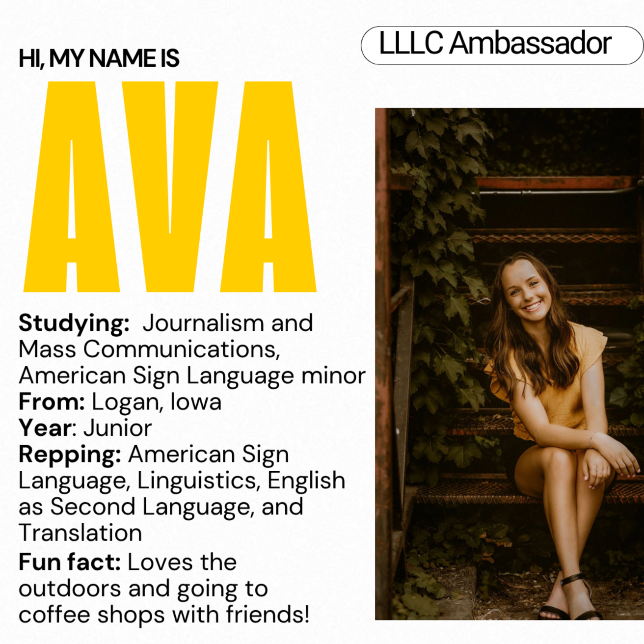 Ava - Studying: Journalism and Mass Communications, American Sign Language minor; From Logan, Iowa; Year: Junior; Repping: American Sign Language, Linguistics, English as a Second Language, and Translation; Fun fact: Loves the outdoors and going to coffee shops with friends!