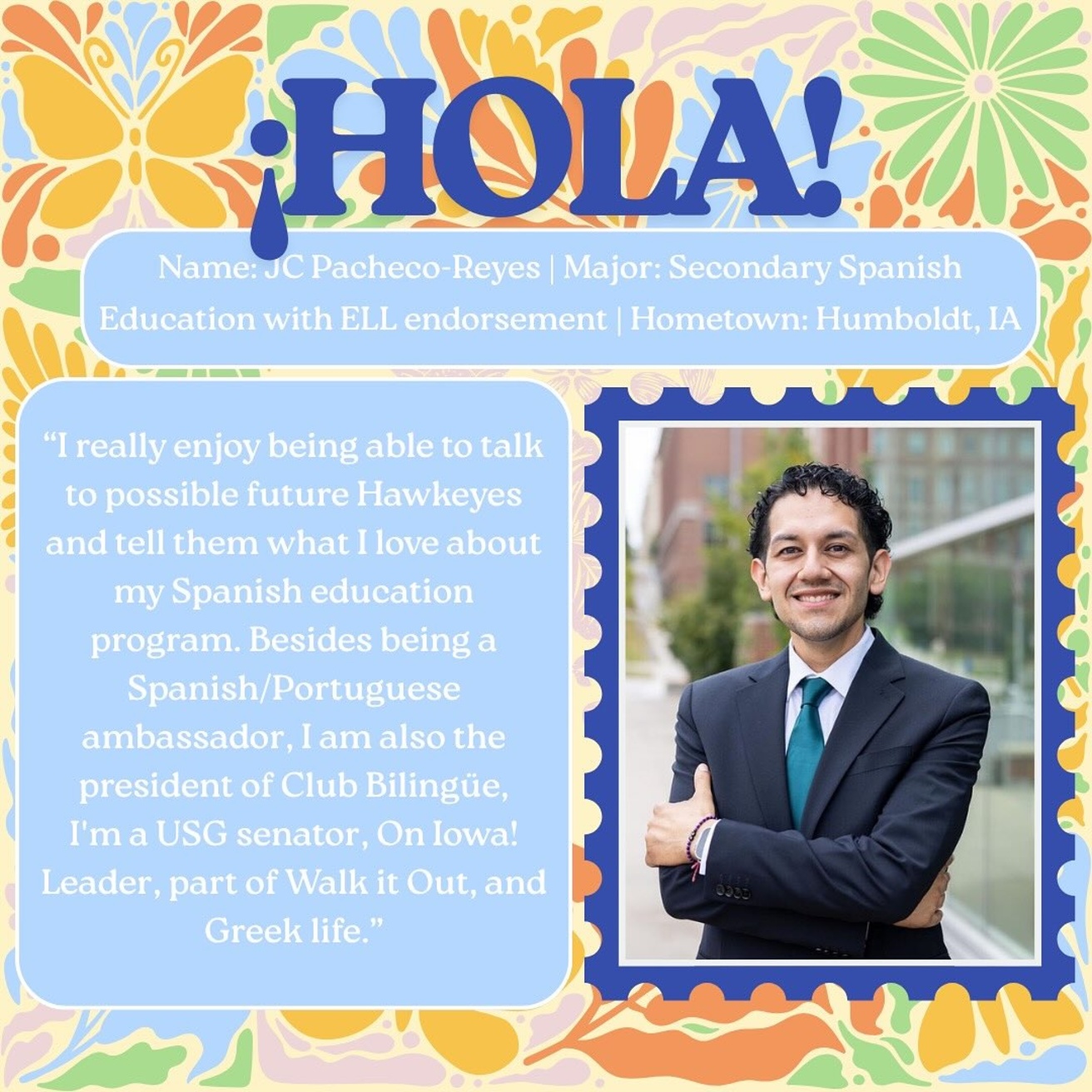 JC Pacheco-Reyes; Major: Secondary Spanish Education with ELL endorsement; from Humboldt, Iowa; Quote: "I really enjoy being able to talk to possible future Hawkeyes and tell them what I love about my Spanish education program. Besides being a Spanish/Portuguese ambassador, I am also the president of Club Bilingue, I'm a USG senator, On Iowa! Leader, part of Walk it Out, and Greek Life."