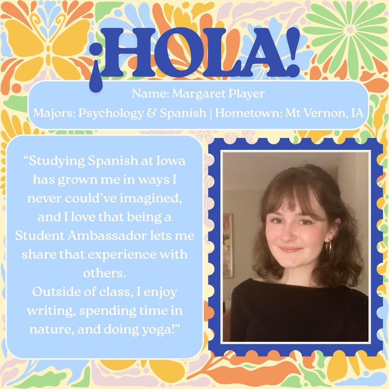 Margaret - Major: Psychology & Spanish; from Mt. Vernon, IA; Quote: "Studying Spanish at Iowa has grown me in ways I never could've imagined, and I love that being a Student Ambassador lets me share that experience with others. Outside of class, I enjoy writing, spending time in nature, and doing yoga."