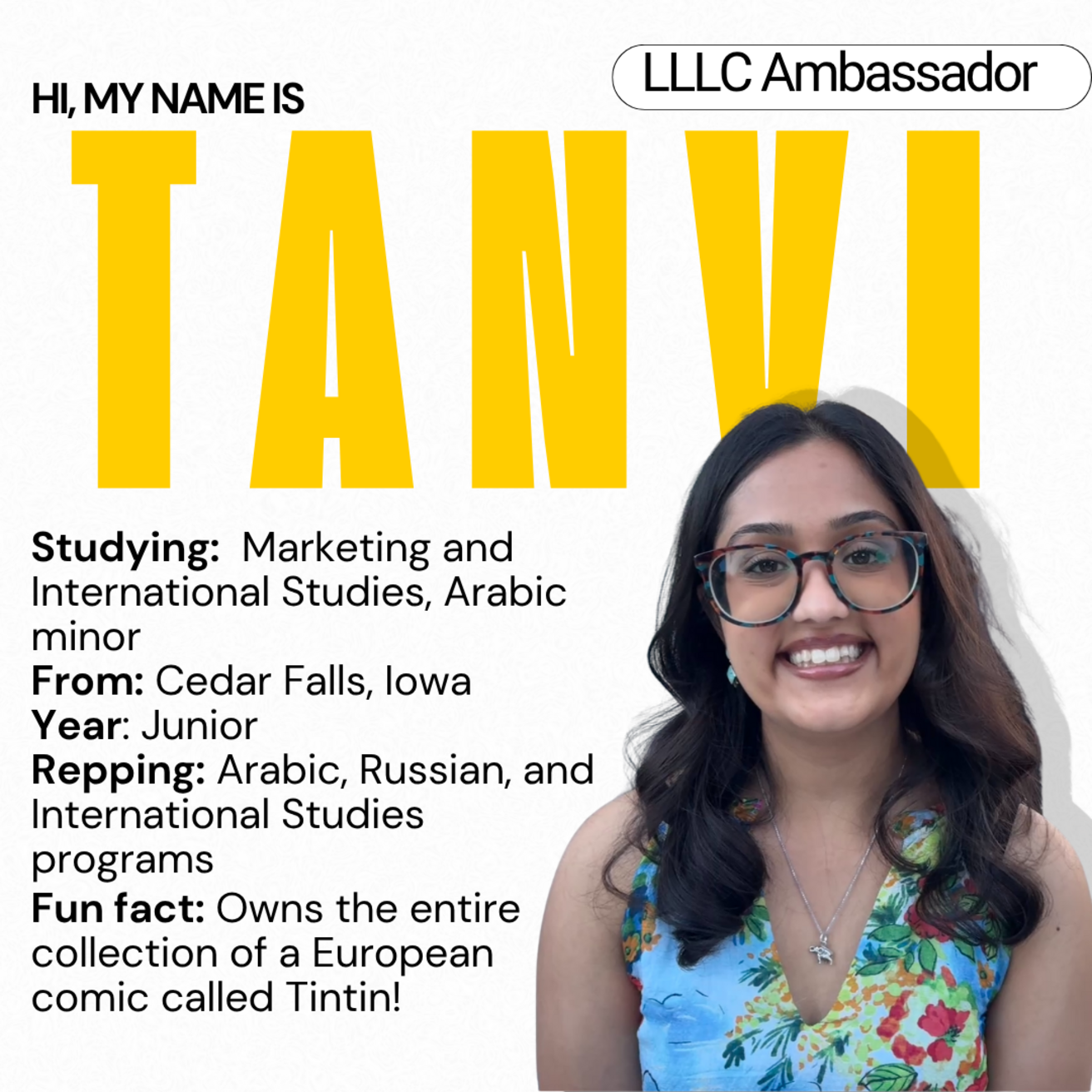 Tanvi - Studying: Marketing and International Studies, Arabic minor; From Cedar Falls, Iowa; Year: Junior; Repping: Arabic, Russian, and International Studies programs; Fun Fact: Owns the entire collection of a European comic called Tintin!